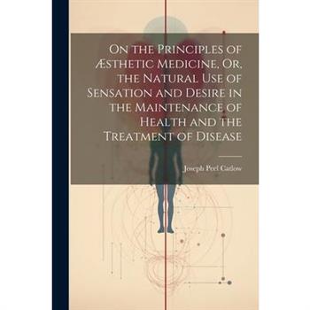 On the Principles of ?sthetic Medicine, Or, the Natural Use of Sensation and Desire in the Maintenance of Health and the Treatment of Disease