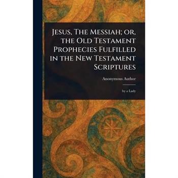 Jesus, The Messiah; or, the Old Testament Prophecies Fulfilled in the New Testament Scriptures
