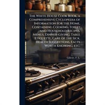 The White House Cook Book, a Comprehensive Cyclopedia of Information for the Home, Containing Cooking, Toilet and Household Recipes, Menus, Dinner-giving, Table Etiquette, Care of the Sick, Health Sug