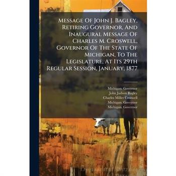 Message Of John J. Bagley, Retiring Governor, And Inaugural Message Of Charles M. Croswell, Governor Of The State Of Michigan, To The Legislature, At Its 29th Regular Session, January, 1877