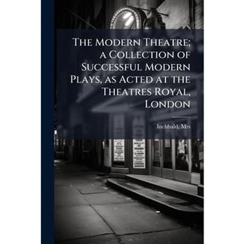 The Modern Theatre; A Collection of Successful Modern Plays, as Acted at the Theatres Royal, London
