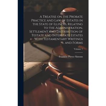 A Treatise on the Probate Practice and Law of Estates in the State of Illinois, Relating to the Administration, Settlement and Distribution of Testate and Interstate Estates With Testamentary Writings