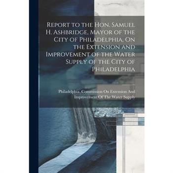 Report to the Hon. Samuel H. Ashbridge, Mayor of the City of Philadelphia, On the Extension and Improvement of the Water Supply of the City of Philadelphia