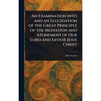 An Examination Into and an Elucidation of the Great Principle of the Mediation and Atonement of Our Lord and Savior Jesus Christ