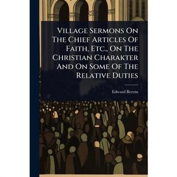 Village Sermons On The Chief Articles Of Faith, Etc., On The Christian Charakter And On Some Of The Relative Duties