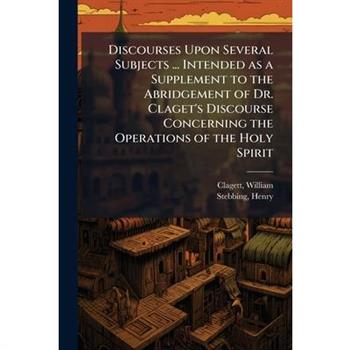 Discourses Upon Several Subjects ... Intended as a Supplement to the Abridgement of Dr. Claget's Discourse Concerning the Operations of the Holy Spirit