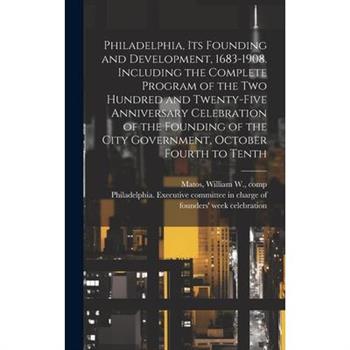 Philadelphia, Its Founding and Development, 1683-1908. Including the Complete Program of the Two Hundred and Twenty-five Anniversary Celebration of the Founding of the City Government, October Fourth