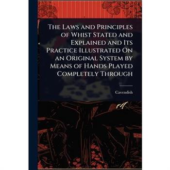 The Laws and Principles of Whist Stated and Explained and Its Practice Illustrated On an Original System by Means of Hands Played Completely Through