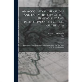 An Account Of The Origin And Early History Of The Benevolent And Protective Order Of Elks Of The U.s.a