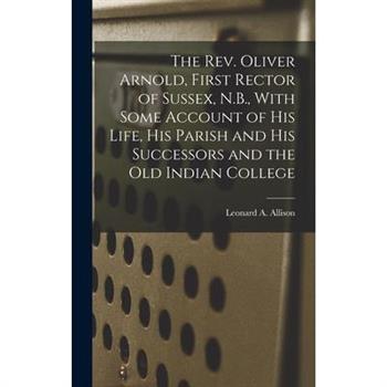 The Rev. Oliver Arnold, First Rector of Sussex, N.B., With Some Account of his Life, his Parish and his Successors and the old Indian College