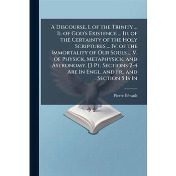 A Discourse, I. of the Trinity ... Ii. of God's Existence ... Iii. of the Certainty of the Holy Scriptures ... Iv. of the Immortality of Our Souls ... V. of Physick, Metaphysick, and Astronomy. [3 Pt.