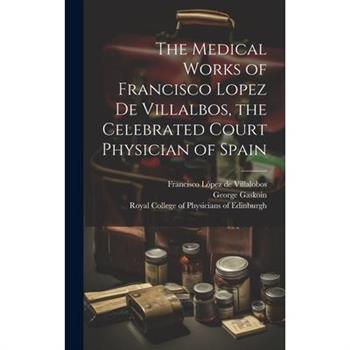 The Medical Works of Francisco Lopez De Villalbos, the Celebrated Court Physician of Spain