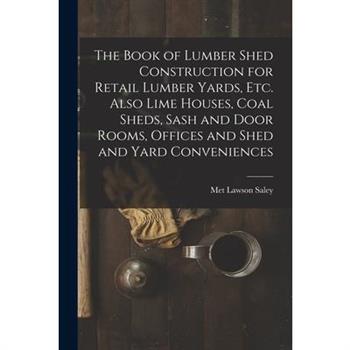 The Book of Lumber Shed Construction for Retail Lumber Yards, etc. Also Lime Houses, Coal Sheds, Sash and Door Rooms, Offices and Shed and Yard Conveniences