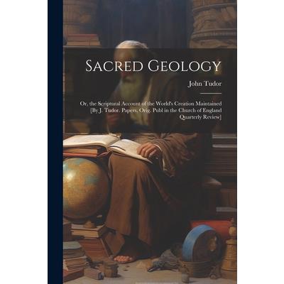 Sacred Geology; Or, the Scriptural Account of the World’s Creation Maintained [By J. Tudor. Papers, Orig. Publ in the Church of England Quarterly Review]