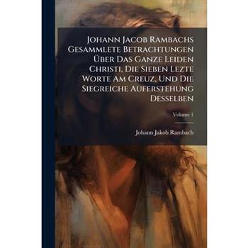 Johann Jacob Rambachs Gesammlete Betrachtungen ?œber Das Ganze Leiden Christi, Die Sieben Lezte Worte Am Creuz, Und Die Siegreiche Auferstehung Desselben