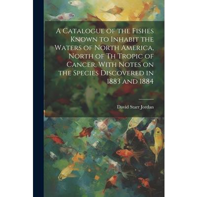 A Catalogue of the Fishes Known to Inhabit the Waters of North America, North of th Tropic of Cancer, With Notes on the Species Discovered in 1883 and 1884