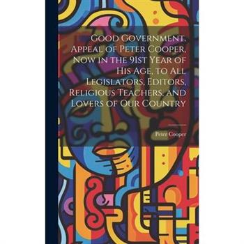 Good Government. Appeal of Peter Cooper, now in the 91st Year of his age, to all Legislators, Editors, Religious Teachers, and Lovers of our Country