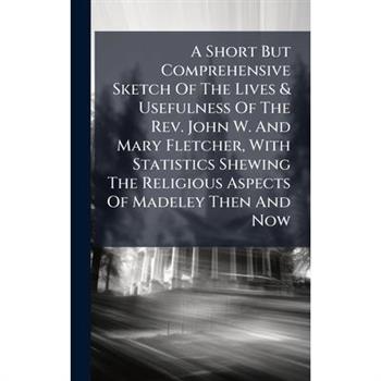 A Short But Comprehensive Sketch Of The Lives & Usefulness Of The Rev. John W. And Mary Fletcher, With Statistics Shewing The Religious Aspects Of Madeley Then And Now