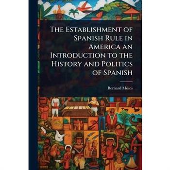 The Establishment of Spanish Rule in America an Introduction to the History and Politics of Spanish
