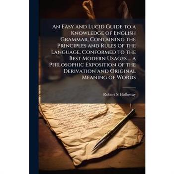 An Easy and Lucid Guide to a Knowledge of English Grammar, Containing the Principles and Rules of the Language, Conformed to the Best Modern Usages ... a Philosophic Exposition of the Derivation and O