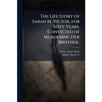 The Life Story of Sarah M. Victor, for Sixty Years. Convicted of Murdering Her Brother..
