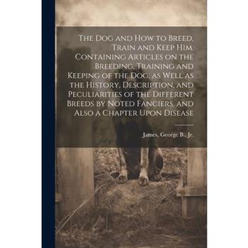 The dog and how to Breed, Train and Keep him. Containing Articles on the Breeding, Training and Keeping of the dog, as Well as the History, Description, and Peculiarities of the Different Breeds by No
