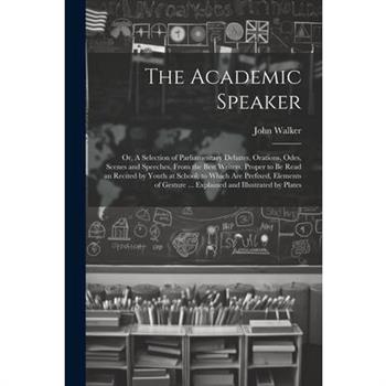The Academic Speaker; or, A Selection of Parliamentary Debates, Orations, Odes, Scenes and Speeches, From the Best Writers, Proper to be Read an Recited by Youth at School; to Which are Prefixed, Elem
