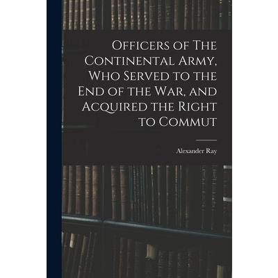 Officers of The Continental Army, who Served to the end of the war, and Acquired the Right to Commut