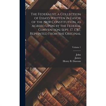 The Federalist, a Collection of Essays Written in Favor of the New Constitution, as Agreed Upon by the Federal Convention, Sept. 17, 1787, Reprinted From the Original; Volume 1
