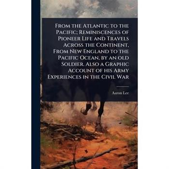 From the Atlantic to the Pacific; Reminiscences of Pioneer Life and Travels Across the Continent, From New England to the Pacific Ocean, by an old Soldier. Also a Graphic Account of his Army Experienc