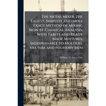 The Metal Mixer, the Easiest, Simplest and Most Exact Method of Mixing Iron by Chemical Analysis, With Tables and Ready Made Mixtures. Indispensable to Molders, Melters and Foundry Men