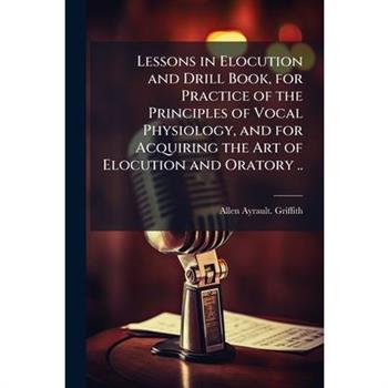 Lessons in Elocution and Drill Book, for Practice of the Principles of Vocal Physiology, and for Acquiring the Art of Elocution and Oratory ..