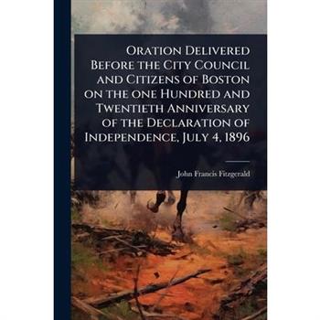 Oration Delivered Before the City Council and Citizens of Boston on the one Hundred and Twentieth Anniversary of the Declaration of Independence, July 4, 1896