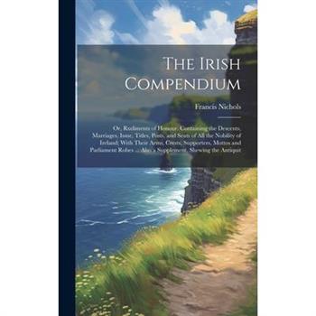 The Irish Compendium; or, Rudiments of Honour. Containing the Descents, Marriages, Issue, Titles, Posts, and Seats of all the Nobility of Ireland; With Their Arms, Crests, Supporters, Mottos and Parli