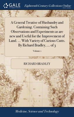 A General Treatise of Husbandry and Gardening. Containing Such Observations and Experiments as Are New and Useful for the Improvement of Land. ... with Variety of Curious Cutts. by Richard Bradley, ..