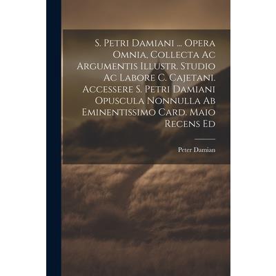 S. Petri Damiani ... Opera Omnia, Collecta Ac Argumentis Illustr. Studio Ac Labore C. Cajetani. Accessere S. Petri Damiani Opuscula Nonnulla Ab Eminentissimo Card. Maio Recens Ed