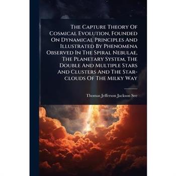 The Capture Theory Of Cosmical Evolution, Founded On Dynamical Principles And Illustrated By Phenomena Observed In The Spiral Nebulae, The Planetary System, The Double And Multiple Stars And Clusters