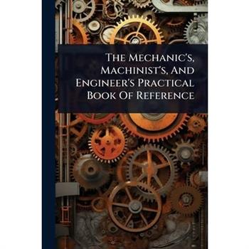 The Mechanic’s, Machinist’s, And Engineer’s Practical Book Of Reference