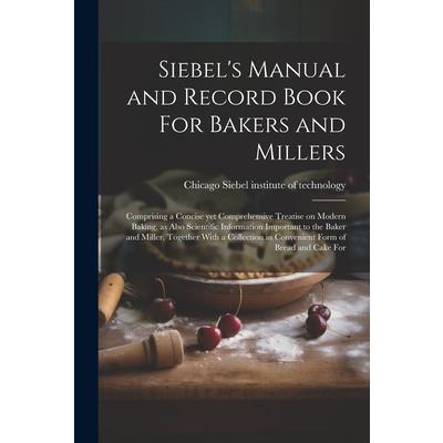 Siebel’s Manual and Record Book For Bakers and Millers; Comprising a Concise yet Comprehensive Treatise on Modern Baking, as Also Scientific Information Important to the Baker and Miller, Together Wit