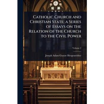 Catholic Church and Christian State; a Series of Essays on the Relation of the Church to the Civil Power