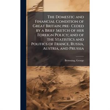 The Domestic and Financial Condition of Great Britain; pre- Ceded by a Brief Sketch of her Foreign Policy; and of the Statistics and Politics of France, Russia, Austria, and Prussia