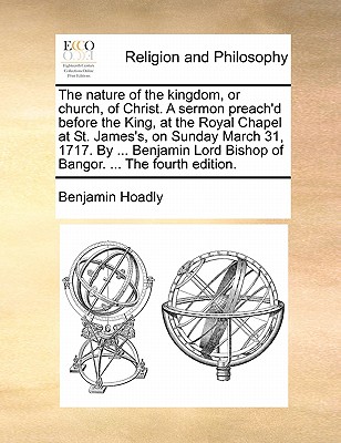 The Nature of the Kingdom, or Church, of Christ. a Sermon Preach’d Before the King, at the Royal Chapel at St. James’s, on Sunday March 31, 1717. by ... Benjamin Lord Bishop of Bangor. ... the Fourth 