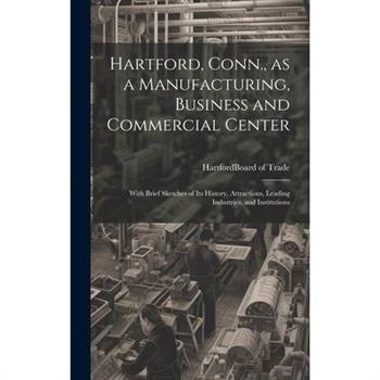 Hartford, Conn., as a Manufacturing, Business and Commercial Center; With Brief Sketches of its History, Attractions, Leading Industries, and Institutions