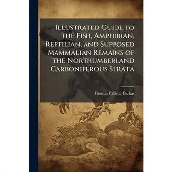 Illustrated Guide to the Fish, Amphibian, Reptilian, and Supposed Mammalian Remains of the Northumberland Carboniferous Strata