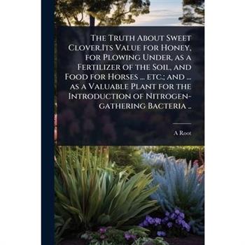 The Truth About Sweet Clover.Its Value for Honey, for Plowing Under, as a Fertilizer of the Soil, and Food for Horses ... etc.; and ... as a Valuable Plant for the Introduction of Nitrogen-gathering B