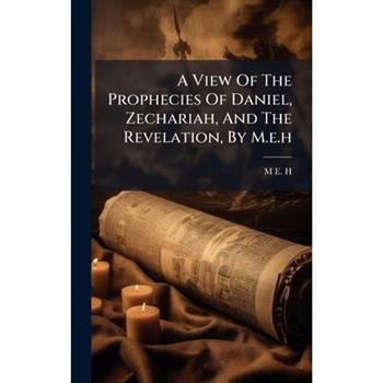 A View Of The Prophecies Of Daniel, Zechariah, And The Revelation, By M.e.h