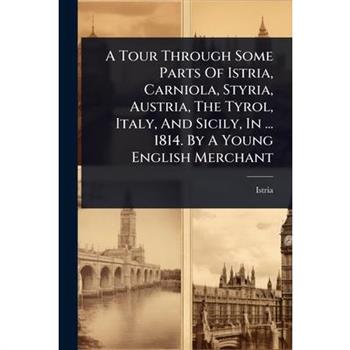 A Tour Through Some Parts Of Istria, Carniola, Styria, Austria, The Tyrol, Italy, And Sicily, In ... 1814. By A Young English Merchant