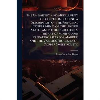 The Chemistry and Metallurgy of Copper, Including a Description of the Principal Copper Mines of the United States and Other Countries, the art of Mining and Preparing Ores for Market, and the Various