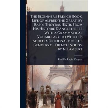 The Beginner’s French Book. Life of Alfred the Great, by Rapin Thoyras [Extr. From His Histoire D’Angleterre]. With a Grammatical Vocabulary, to Which Is Added a Dictionary of the Genders of French No