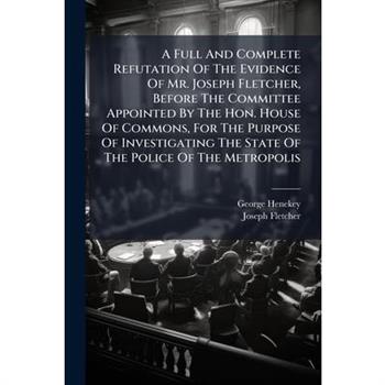 A Full And Complete Refutation Of The Evidence Of Mr. Joseph Fletcher, Before The Committee Appointed By The Hon. House Of Commons, For The Purpose Of Investigating The State Of The Police Of The Metr